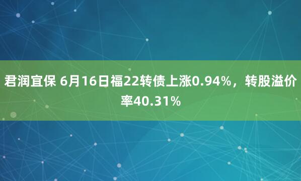 君润宜保 6月16日福22转债上涨0.94%，转股溢价率40.31%