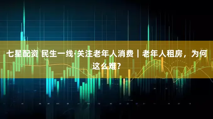 七星配资 民生一线·关注老年人消费｜老年人租房，为何这么难？