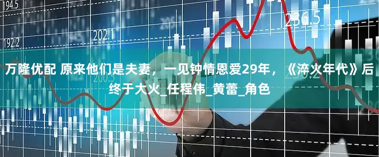 万隆优配 原来他们是夫妻，一见钟情恩爱29年，《淬火年代》后终于大火_任程伟_黄蕾_角色