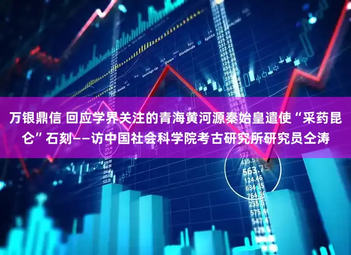 万银鼎信 回应学界关注的青海黄河源秦始皇遣使“采药昆仑”石刻——访中国社会科学院考古研究所研究员仝涛