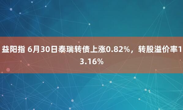 益阳指 6月30日泰瑞转债上涨0.82%，转股溢价率13.16%