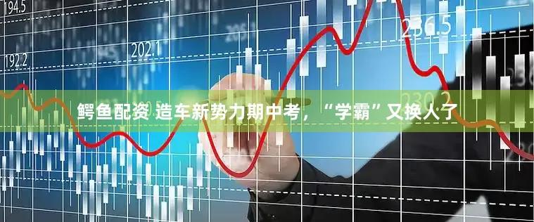 鳄鱼配资 造车新势力期中考，“学霸”又换人了