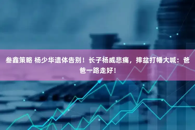 叁鑫策略 杨少华遗体告别！长子杨威悲痛，摔盆打幡大喊：爸爸一路走好！