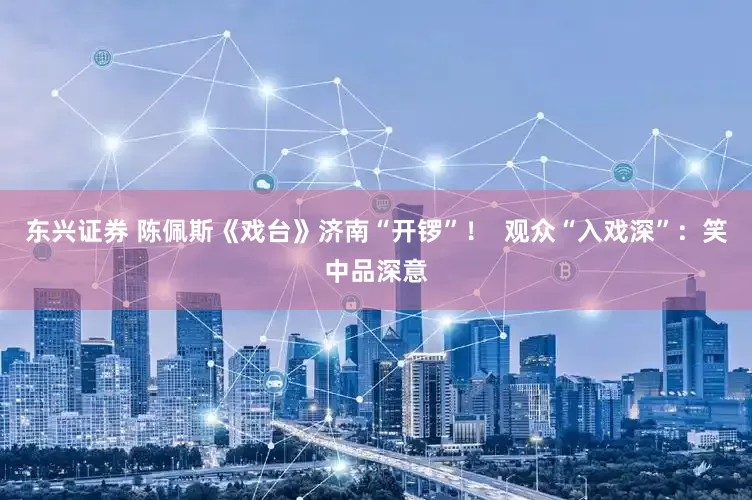 东兴证券 陈佩斯《戏台》济南“开锣”！  观众“入戏深”：笑中品深意