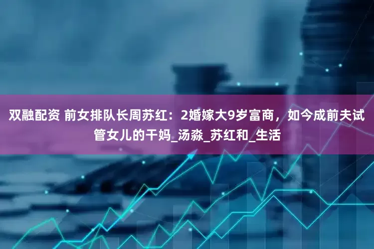 双融配资 前女排队长周苏红：2婚嫁大9岁富商，如今成前夫试管女儿的干妈_汤淼_苏红和_生活