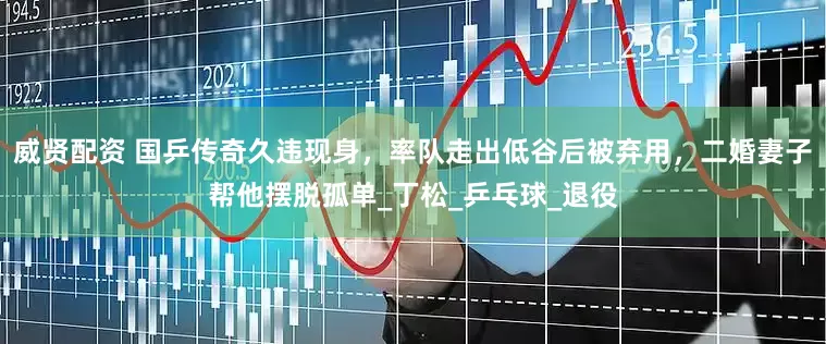 威贤配资 国乒传奇久违现身，率队走出低谷后被弃用，二婚妻子帮他摆脱孤单_丁松_乒乓球_退役