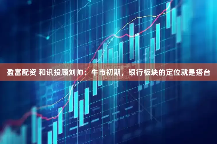 盈富配资 和讯投顾刘帅：牛市初期，银行板块的定位就是搭台