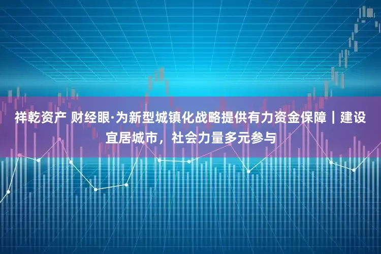 祥乾资产 财经眼·为新型城镇化战略提供有力资金保障｜建设宜居城市，社会力量多元参与