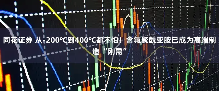 同花证券 从-200℃到400℃都不怕！含氟聚酰亚胺已成为高端制造 “刚需”
