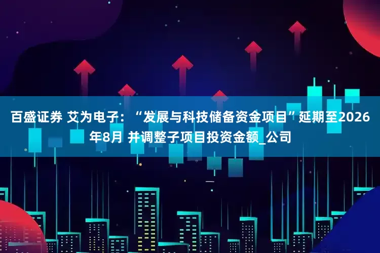 百盛证券 艾为电子：“发展与科技储备资金项目”延期至2026年8月 并调整子项目投资金额_公司