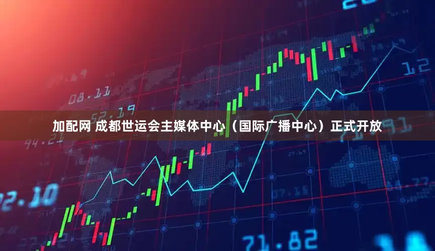 加配网 成都世运会主媒体中心（国际广播中心）正式开放