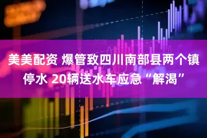 美美配资 爆管致四川南部县两个镇停水 20辆送水车应急“解渴”