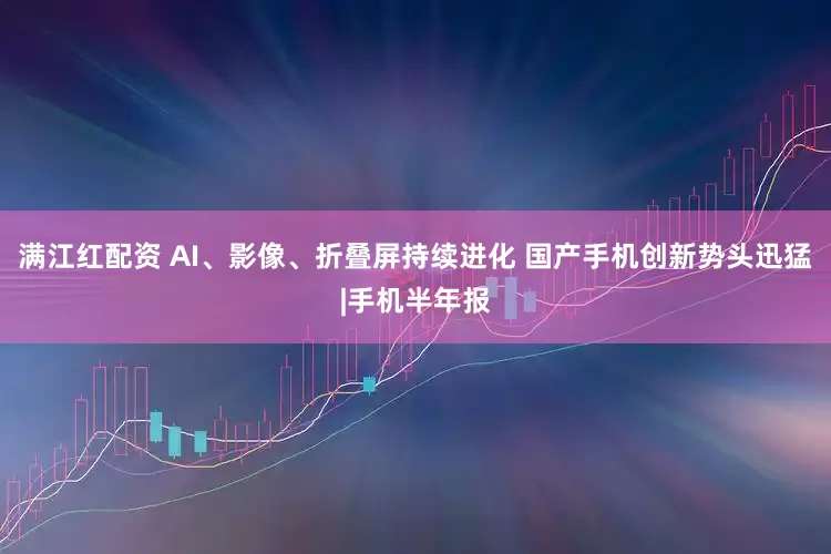 满江红配资 AI、影像、折叠屏持续进化 国产手机创新势头迅猛|手机半年报