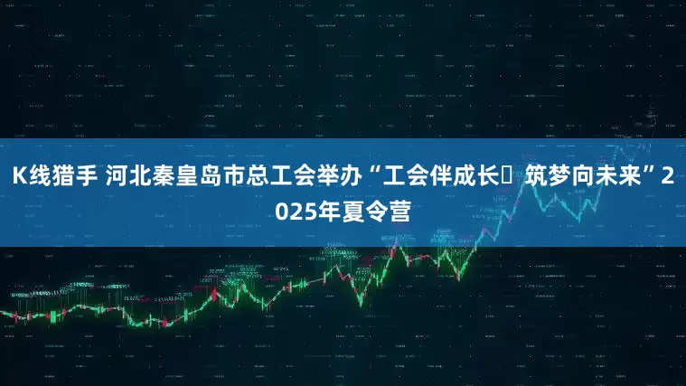 K线猎手 河北秦皇岛市总工会举办“工会伴成长・筑梦向未来”2025年夏令营