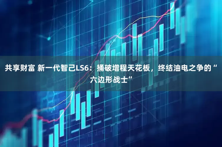 共享财富 新一代智己LS6：捅破增程天花板，终结油电之争的“六边形战士”