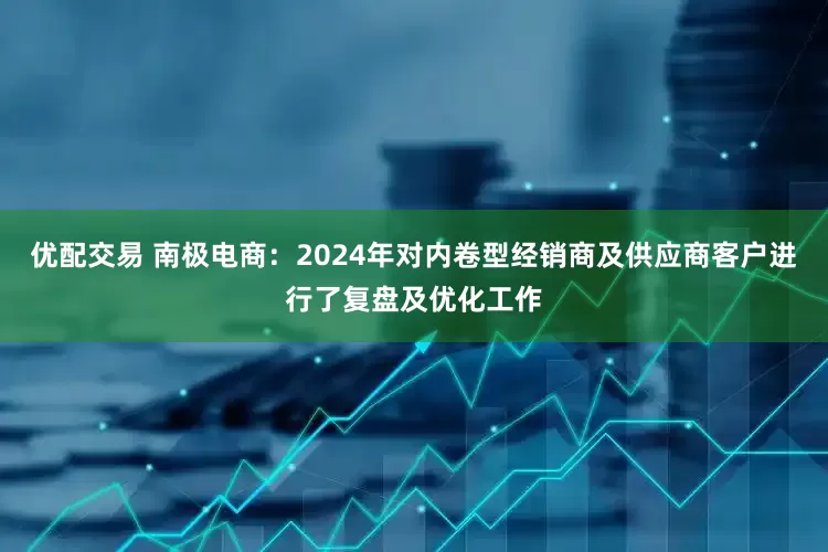 优配交易 南极电商：2024年对内卷型经销商及供应商客户进行了复盘及优化工作