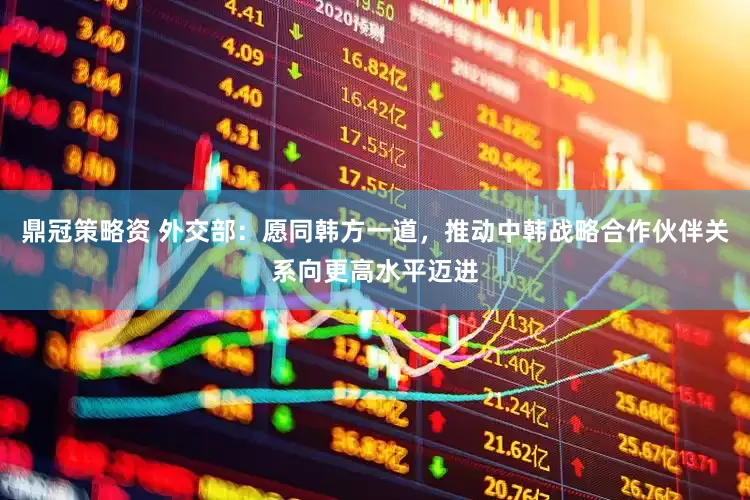 鼎冠策略资 外交部：愿同韩方一道，推动中韩战略合作伙伴关系向更高水平迈进