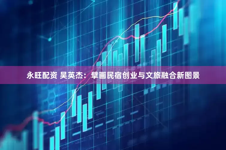 永旺配资 吴英杰：擘画民宿创业与文旅融合新图景