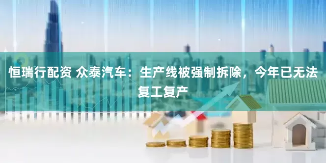 恒瑞行配资 众泰汽车：生产线被强制拆除，今年已无法复工复产