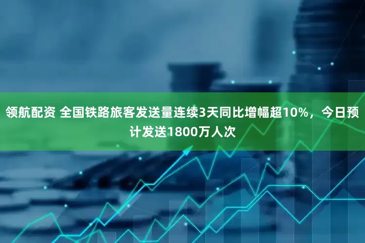 领航配资 全国铁路旅客发送量连续3天同比增幅超10%，今日预计发送1800万人次