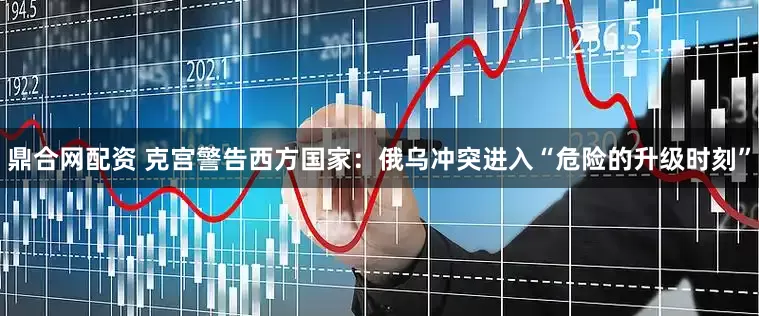鼎合网配资 克宫警告西方国家：俄乌冲突进入“危险的升级时刻”