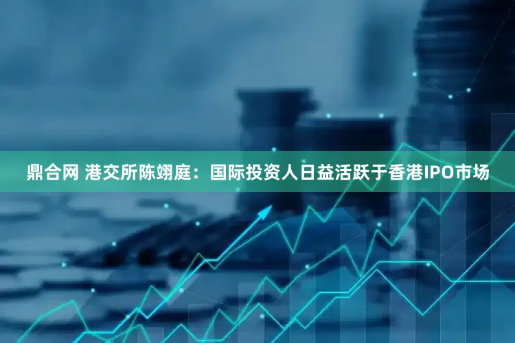 鼎合网 港交所陈翊庭：国际投资人日益活跃于香港IPO市场