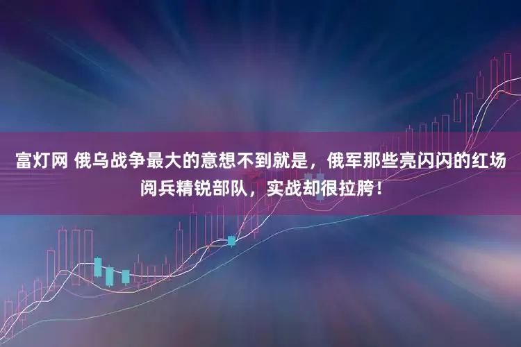 富灯网 俄乌战争最大的意想不到就是，俄军那些亮闪闪的红场阅兵精锐部队，实战却很拉胯！