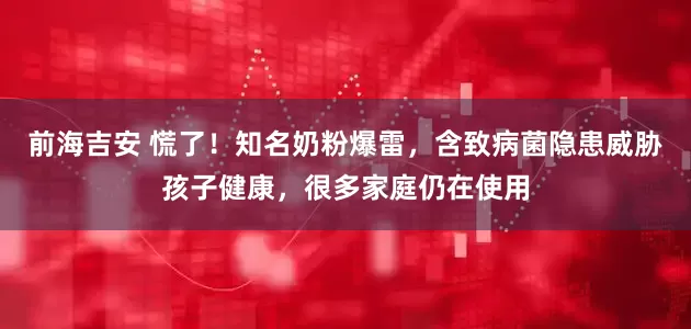 前海吉安 慌了！知名奶粉爆雷，含致病菌隐患威胁孩子健康，很多家庭仍在使用