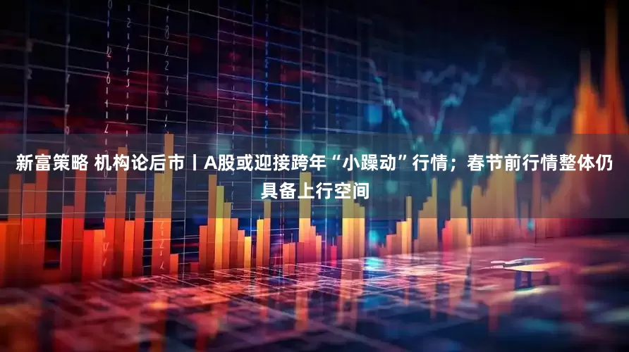 新富策略 机构论后市丨A股或迎接跨年“小躁动”行情；春节前行情整体仍具备上行空间