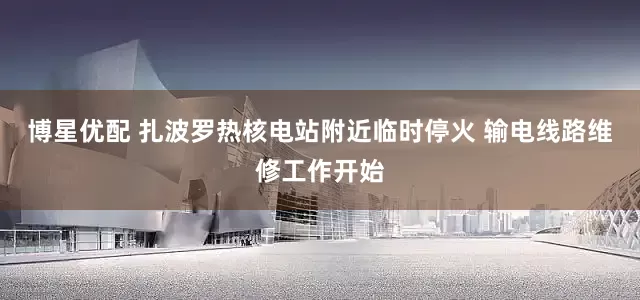 博星优配 扎波罗热核电站附近临时停火 输电线路维修工作开始