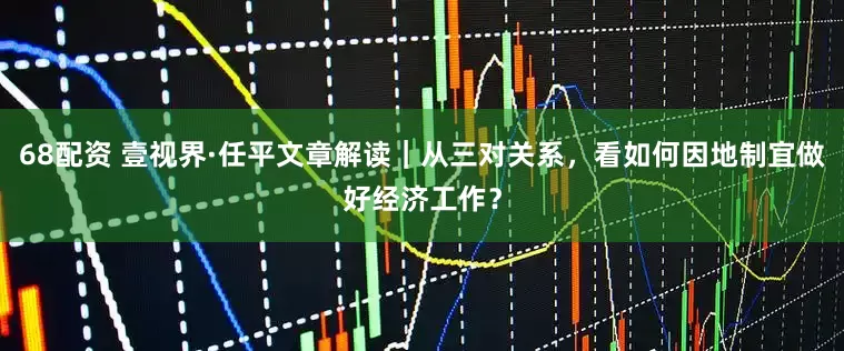 68配资 壹视界·任平文章解读｜从三对关系，看如何因地制宜做好经济工作？