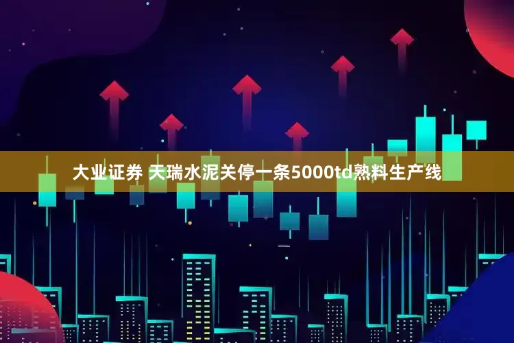 大业证券 天瑞水泥关停一条5000td熟料生产线