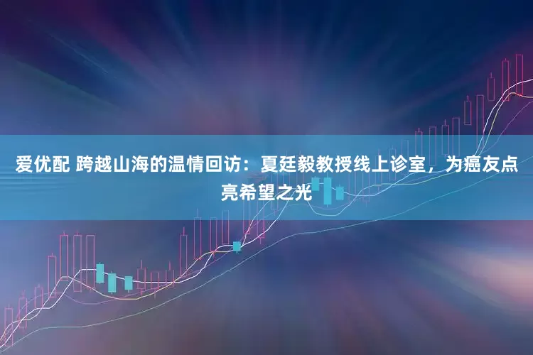 爱优配 跨越山海的温情回访：夏廷毅教授线上诊室，为癌友点亮希望之光