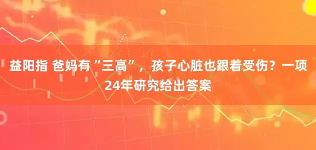 益阳指 爸妈有“三高”，孩子心脏也跟着受伤？一项24年研究给出答案