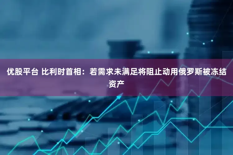优股平台 比利时首相：若需求未满足将阻止动用俄罗斯被冻结资产