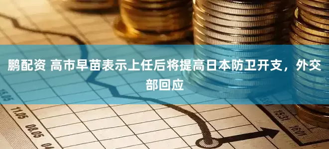 鹏配资 高市早苗表示上任后将提高日本防卫开支，外交部回应